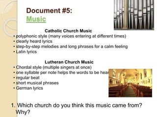 Document #5:
Music
1. Which church do you think this music came from?
Why?
Catholic Church Music
• polyphonic style (many voices entering at different times)
• clearly heard lyrics
• step-by-step melodies and long phrases for a calm feeling
• Latin lyrics
Lutheran Church Music
• Chordal style (multiple singers at once)
• one syllable per note helps the words to be heard
• regular beat
• short musical phrases
• German lyrics
 