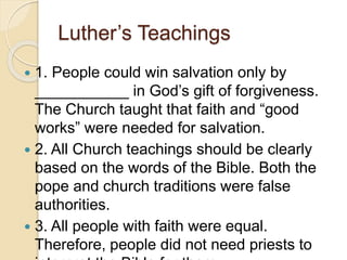 Luther’s Teachings
 1. People could win salvation only by
___________ in God’s gift of forgiveness.
The Church taught that faith and “good
works” were needed for salvation.
 2. All Church teachings should be clearly
based on the words of the Bible. Both the
pope and church traditions were false
authorities.
 3. All people with faith were equal.
Therefore, people did not need priests to
 