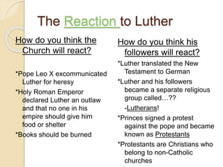 The Reaction to Luther
How do you think the
Church will react?
*Pope Leo X excommunicated
Luther for heresy
*Holy Roman Emperor
declared Luther an outlaw
and that no one in his
empire should give him
food or shelter
*Books should be burned
How do you think his
followers will react?
*Luther translated the New
Testament to German
*Luther and his followers
became a separate religious
group called…??
-Lutherans!
*Princes signed a protest
against the pope and became
known as Protestants
*Protestants are Christians who
belong to non-Catholic
churches
 