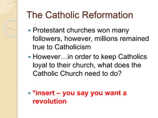 The Catholic Reformation
 Protestant churches won many
followers, however, millions remained
true to Catholicism
 However…in order to keep Catholics
loyal to their church, what does the
Catholic Church need to do?
 *insert – you say you want a
revolution
 
