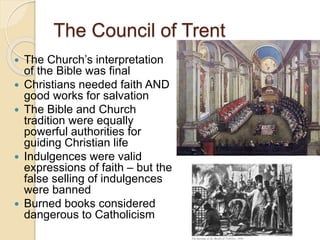 The Council of Trent
 The Church’s interpretation
of the Bible was final
 Christians needed faith AND
good works for salvation
 The Bible and Church
tradition were equally
powerful authorities for
guiding Christian life
 Indulgences were valid
expressions of faith – but the
false selling of indulgences
were banned
 Burned books considered
dangerous to Catholicism
 