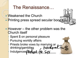 The Renaissance…
 Weakened the Church
 Printing press spread secular books
 However – the other problem was the
Church itself
◦ Spent $ on personal pleasure
◦ Pursuing worldly affairs
◦ Priests broke vows by marrying and
drinking/gambling
◦ Indulgences - _____________________
 