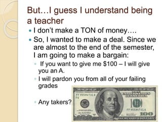 But…I guess I understand being
a teacher
 I don’t make a TON of money….
 So, I wanted to make a deal. Since we
are almost to the end of the semester,
I am going to make a bargain:
◦ If you want to give me $100 – I will give
you an A.
◦ I will pardon you from all of your failing
grades
◦ Any takers??
 