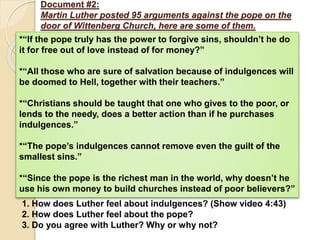 Document #2:
Martin Luther posted 95 arguments against the pope on the
door of Wittenberg Church, here are some of them.
*“If the pope truly has the power to forgive sins, shouldn’t he do
it for free out of love instead of for money?”
*“All those who are sure of salvation because of indulgences will
be doomed to Hell, together with their teachers.”
*“Christians should be taught that one who gives to the poor, or
lends to the needy, does a better action than if he purchases
indulgences.”
*“The pope’s indulgences cannot remove even the guilt of the
smallest sins.”
*“Since the pope is the richest man in the world, why doesn’t he
use his own money to build churches instead of poor believers?”
1. How does Luther feel about indulgences? (Show video 4:43)
2. How does Luther feel about the pope?
3. Do you agree with Luther? Why or why not?
 