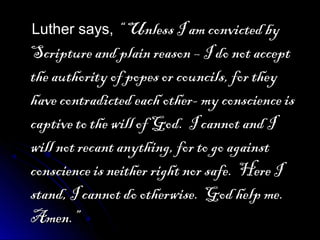 Luther says,Luther says, “ Unless I am convicted by“ Unless I am convicted by
Scripture and plain reason – I do not acceptScripture and plain reason – I do not accept
the authority of popes or councils, for theythe authority of popes or councils, for they
have contradicted each other- my conscience ishave contradicted each other- my conscience is
captive to the will of God. I cannot and Icaptive to the will of God. I cannot and I
will not recant anything, for to go againstwill not recant anything, for to go against
conscience is neither right nor safe. Here Iconscience is neither right nor safe. Here I
stand, I cannot do otherwise. God help me.stand, I cannot do otherwise. God help me.
Amen.”Amen.”
 