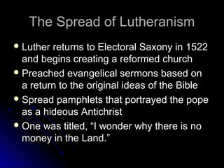The Spread of LutheranismThe Spread of Lutheranism
 Luther returns to Electoral Saxony in 1522Luther returns to Electoral Saxony in 1522
and begins creating a reformed churchand begins creating a reformed church
 Preached evangelical sermons based onPreached evangelical sermons based on
a return to the original ideas of the Biblea return to the original ideas of the Bible
 Spread pamphlets that portrayed the popeSpread pamphlets that portrayed the pope
as a hideous Antichristas a hideous Antichrist
 One was titled, “I wonder why there is noOne was titled, “I wonder why there is no
money in the Land.”money in the Land.”
 