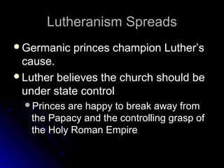 Lutheranism SpreadsLutheranism Spreads
Germanic princes champion Luther’sGermanic princes champion Luther’s
cause.cause.
Luther believes the church should beLuther believes the church should be
under state controlunder state control
Princes are happy to break away fromPrinces are happy to break away from
the Papacy and the controlling grasp ofthe Papacy and the controlling grasp of
the Holy Roman Empirethe Holy Roman Empire
 
