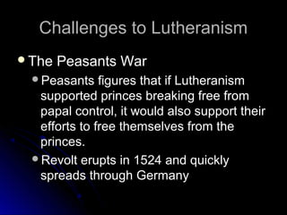 Challenges to LutheranismChallenges to Lutheranism
The Peasants WarThe Peasants War
Peasants figures that if LutheranismPeasants figures that if Lutheranism
supported princes breaking free fromsupported princes breaking free from
papal control, it would also support theirpapal control, it would also support their
efforts to free themselves from theefforts to free themselves from the
princes.princes.
Revolt erupts in 1524 and quicklyRevolt erupts in 1524 and quickly
spreads through Germanyspreads through Germany
 