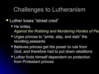 Challenges to LutheranismChallenges to Lutheranism
 Luther loses “street cred”Luther loses “street cred”
He writes,He writes,
Against the Robbing and Murdering Hordes of PeaAgainst the Robbing and Murdering Hordes of Pea
Urges princes to “smite, slay, and stab” theUrges princes to “smite, slay, and stab” the
revolting peasantsrevolting peasants
Believes princes get the power to rule fromBelieves princes get the power to rule from
God, and therefore had to put down rebellionsGod, and therefore had to put down rebellions
Luther finds himself dependent on protectionLuther finds himself dependent on protection
from Protestant princesfrom Protestant princes
 
