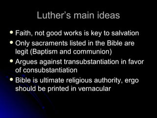Luther’s main ideasLuther’s main ideas
 Faith, not good works is key to salvationFaith, not good works is key to salvation
 Only sacraments listed in the Bible areOnly sacraments listed in the Bible are
legit (Baptism and communion)legit (Baptism and communion)
 Argues against transubstantiation in favorArgues against transubstantiation in favor
of consubstantiationof consubstantiation
 Bible is ultimate religious authority, ergoBible is ultimate religious authority, ergo
should be printed in vernacularshould be printed in vernacular
 