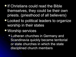 If Christians could read the BibleIf Christians could read the Bible
themselves, they could be their ownthemselves, they could be their own
priests. (priesthood of all believers)priests. (priesthood of all believers)
Looked to political leaders to organizeLooked to political leaders to organize
worship in their statesworship in their states
Worship servicesWorship services
Lutheran churches in Germany andLutheran churches in Germany and
Scandinavia quickly became territorialScandinavia quickly became territorial
or state churches in which the stateor state churches in which the state
disciplined church membersdisciplined church members
 