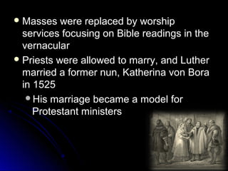  Masses were replaced by worshipMasses were replaced by worship
services focusing on Bible readings in theservices focusing on Bible readings in the
vernacularvernacular
 Priests were allowed to marry, and LutherPriests were allowed to marry, and Luther
married a former nun, Katherina von Boramarried a former nun, Katherina von Bora
in 1525in 1525
His marriage became a model forHis marriage became a model for
Protestant ministersProtestant ministers
 