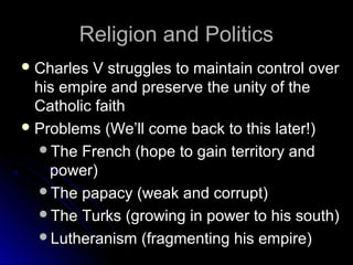 Religion and PoliticsReligion and Politics
 Charles V struggles to maintain control overCharles V struggles to maintain control over
his empire and preserve the unity of thehis empire and preserve the unity of the
Catholic faithCatholic faith
 Problems (We’ll come back to this later!)Problems (We’ll come back to this later!)
The French (hope to gain territory andThe French (hope to gain territory and
power)power)
The papacy (weak and corrupt)The papacy (weak and corrupt)
The Turks (growing in power to his south)The Turks (growing in power to his south)
Lutheranism (fragmenting his empire)Lutheranism (fragmenting his empire)
 