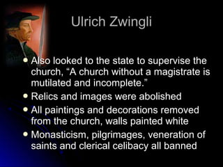 Ulrich ZwingliUlrich Zwingli
 Also looked to the state to supervise theAlso looked to the state to supervise the
church, “A church without a magistrate ischurch, “A church without a magistrate is
mutilated and incomplete.”mutilated and incomplete.”
 Relics and images were abolishedRelics and images were abolished
 All paintings and decorations removedAll paintings and decorations removed
from the church, walls painted whitefrom the church, walls painted white
 Monasticism, pilgrimages, veneration ofMonasticism, pilgrimages, veneration of
saints and clerical celibacy all bannedsaints and clerical celibacy all banned
 