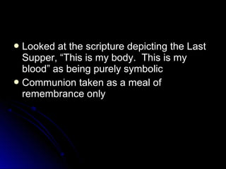  Looked at the scripture depicting the LastLooked at the scripture depicting the Last
Supper, “This is my body. This is mySupper, “This is my body. This is my
blood” as being purely symbolicblood” as being purely symbolic
 Communion taken as a meal ofCommunion taken as a meal of
remembrance onlyremembrance only
 