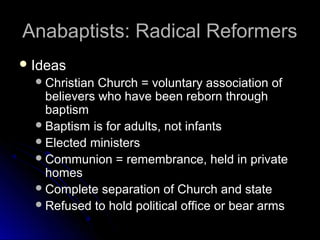 Anabaptists: Radical ReformersAnabaptists: Radical Reformers
 IdeasIdeas
Christian Church = voluntary association ofChristian Church = voluntary association of
believers who have been reborn throughbelievers who have been reborn through
baptismbaptism
Baptism is for adults, not infantsBaptism is for adults, not infants
Elected ministersElected ministers
Communion = remembrance, held in privateCommunion = remembrance, held in private
homeshomes
Complete separation of Church and stateComplete separation of Church and state
Refused to hold political office or bear armsRefused to hold political office or bear arms
 