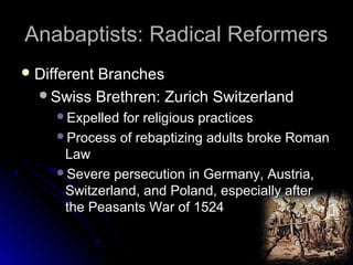 Anabaptists: Radical ReformersAnabaptists: Radical Reformers
 Different BranchesDifferent Branches
Swiss Brethren: Zurich SwitzerlandSwiss Brethren: Zurich Switzerland
Expelled for religious practicesExpelled for religious practices
Process of rebaptizing adults broke RomanProcess of rebaptizing adults broke Roman
LawLaw
Severe persecution in Germany, Austria,Severe persecution in Germany, Austria,
Switzerland, and Poland, especially afterSwitzerland, and Poland, especially after
the Peasants War of 1524the Peasants War of 1524
 