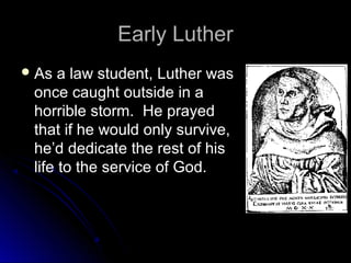 Early LutherEarly Luther
 As a law student, Luther wasAs a law student, Luther was
once caught outside in aonce caught outside in a
horrible storm. He prayedhorrible storm. He prayed
that if he would only survive,that if he would only survive,
he’d dedicate the rest of hishe’d dedicate the rest of his
life to the service of God.life to the service of God.
 