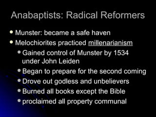 Anabaptists: Radical ReformersAnabaptists: Radical Reformers
 Munster: became a safe havenMunster: became a safe haven
 Melochiorites practicedMelochiorites practiced millenarianismmillenarianism
Gained control of Munster by 1534Gained control of Munster by 1534
under John Leidenunder John Leiden
Began to prepare for the second comingBegan to prepare for the second coming
Drove out godless and unbelieversDrove out godless and unbelievers
Burned all books except the BibleBurned all books except the Bible
proclaimed all property communalproclaimed all property communal
 
