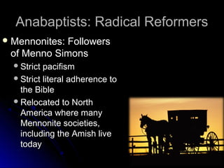 Anabaptists: Radical ReformersAnabaptists: Radical Reformers
 Mennonites: FollowersMennonites: Followers
of Menno Simonsof Menno Simons
Strict pacifismStrict pacifism
Strict literal adherence toStrict literal adherence to
the Biblethe Bible
Relocated to NorthRelocated to North
America where manyAmerica where many
Mennonite societies,Mennonite societies,
including the Amish liveincluding the Amish live
todaytoday
 