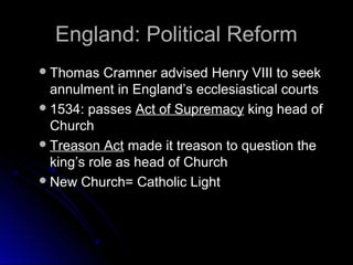 England: Political ReformEngland: Political Reform
Thomas Cramner advised Henry VIII to seekThomas Cramner advised Henry VIII to seek
annulment in England’s ecclesiastical courtsannulment in England’s ecclesiastical courts
1534: passes1534: passes Act of SupremacyAct of Supremacy king head ofking head of
ChurchChurch
Treason ActTreason Act made it treason to question themade it treason to question the
king’s role as head of Churchking’s role as head of Church
New Church= Catholic LightNew Church= Catholic Light
 