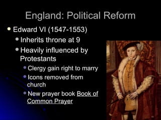 England: Political ReformEngland: Political Reform
 Edward VI (1547-1553)Edward VI (1547-1553)
Inherits throne at 9Inherits throne at 9
Heavily influenced byHeavily influenced by
ProtestantsProtestants
Clergy gain right to marryClergy gain right to marry
Icons removed fromIcons removed from
churchchurch
New prayer bookNew prayer book Book ofBook of
Common PrayerCommon Prayer
 
