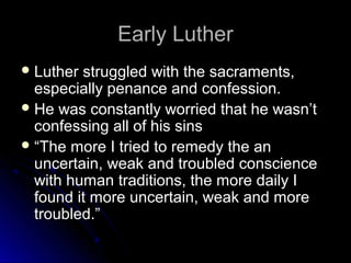 Early LutherEarly Luther
 Luther struggled with the sacraments,Luther struggled with the sacraments,
especially penance and confession.especially penance and confession.
 He was constantly worried that he wasn’tHe was constantly worried that he wasn’t
confessing all of his sinsconfessing all of his sins
 ““The more I tried to remedy the anThe more I tried to remedy the an
uncertain, weak and troubled conscienceuncertain, weak and troubled conscience
with human traditions, the more daily Iwith human traditions, the more daily I
found it more uncertain, weak and morefound it more uncertain, weak and more
troubled.”troubled.”
 