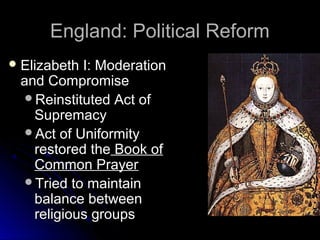 England: Political ReformEngland: Political Reform
 Elizabeth I: ModerationElizabeth I: Moderation
and Compromiseand Compromise
Reinstituted Act ofReinstituted Act of
SupremacySupremacy
Act of UniformityAct of Uniformity
restored therestored the Book ofBook of
Common PrayerCommon Prayer
Tried to maintainTried to maintain
balance betweenbalance between
religious groupsreligious groups
 