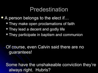 PredestinationPredestination
 A person belongs to the elect if…A person belongs to the elect if…
They make open proclamations of faithThey make open proclamations of faith
They lead a decent and godly lifeThey lead a decent and godly life
They participate in baptism and communionThey participate in baptism and communion
Of course, even Calvin said there are noOf course, even Calvin said there are no
guarantees!guarantees!
Some have the unshakeable conviction they’reSome have the unshakeable conviction they’re
always right. Hubris?always right. Hubris?
 