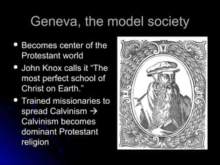 Geneva, the model societyGeneva, the model society
 Becomes center of theBecomes center of the
Protestant worldProtestant world
 John Knox calls it “TheJohn Knox calls it “The
most perfect school ofmost perfect school of
Christ on Earth.”Christ on Earth.”
 Trained missionaries toTrained missionaries to
spread Calvinismspread Calvinism 
Calvinism becomesCalvinism becomes
dominant Protestantdominant Protestant
religionreligion
 