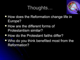 Thoughts…Thoughts…
 How does the Reformation change life inHow does the Reformation change life in
Europe?Europe?
 How are the different forms ofHow are the different forms of
Protestantism similar?Protestantism similar?
 How do the Protestant faiths differ?How do the Protestant faiths differ?
 Who do you think benefited most from theWho do you think benefited most from the
Reformation?Reformation?
 