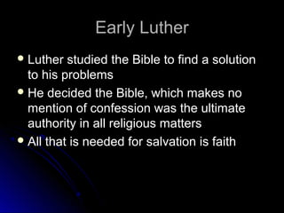 Early LutherEarly Luther
 Luther studied the Bible to find a solutionLuther studied the Bible to find a solution
to his problemsto his problems
 He decided the Bible, which makes noHe decided the Bible, which makes no
mention of confession was the ultimatemention of confession was the ultimate
authority in all religious mattersauthority in all religious matters
 All that is needed for salvation is faithAll that is needed for salvation is faith
 