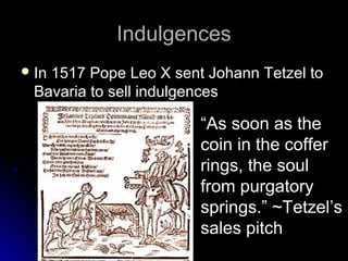 IndulgencesIndulgences
 In 1517 Pope Leo X sent Johann Tetzel toIn 1517 Pope Leo X sent Johann Tetzel to
Bavaria to sell indulgencesBavaria to sell indulgences
“As soon as the
coin in the coffer
rings, the soul
from purgatory
springs.” ~Tetzel’s
sales pitch
 
