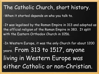 The Catholic Church, short history.
-When it started depends on who you talk to. 
 
-It was legalised by the Roman Empire in 313 and adopted as
the official religion of the Roman Empire in 383. It split
with the Eastern Orthodox Church in 1056.
 
-In Western Europe, it was the only Church for about 1200
years.  From 313 to 1517, anyone
living in Western Europe was
either Catholic or non-Christian.
 