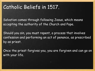Catholic Beliefs in 1517.
Salvation comes through following Jesus, which means
accepting the authority of the Church and Pope.
 
Should you sin, you must repent, a process that involves
confession and performing an act of penance, as prescribed
by as priest.
 
Once the priest forgives you, you are forgiven and can go on
with your life.
 