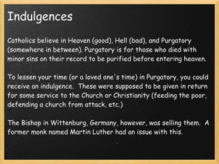 Indulgences
Catholics believe in Heaven (good), Hell (bad), and Purgatory
(somewhere in between). Purgatory is for those who died with
minor sins on their record to be purified before entering heaven.
 
To lessen your time (or a loved one's time) in Purgatory, you could
receive an indulgence.  These were supposed to be given in return
for some service to the Church or Christianity (feeding the poor,
defending a church from attack, etc.)
 
The Bishop in Wittenburg, Germany, however, was selling them. A
former monk named Martin Luther had an issue with this.
 