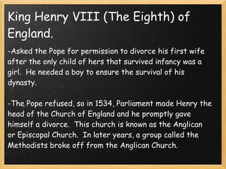 King Henry VIII (The Eighth) of
England.
-Asked the Pope for permission to divorce his first wife
after the only child of hers that survived infancy was a
girl.  He needed a boy to ensure the survival of his
dynasty.
 
-The Pope refused, so in 1534, Parliament made Henry the
head of the Church of England and he promptly gave
himself a divorce.  This church is known as the Anglican
or Episcopal Church.  In later years, a group called the
Methodists broke off from the Anglican Church.
 
 