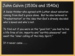 John Calvin (1530s and 1540s)
A Swiss thinker who agreed with Luther about salvation
coming from God's grace alone.  But he also believed in
"Predestination" or the idea that God's already decided
who's saved and who's not.
 
To find out if you were on the "good list," you had to live
a life free of sin, impurity and "earthly pleasures" and
await the “inner calling of the Holy Spirit.”
If it never came……..
 