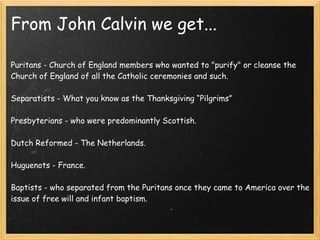 From John Calvin we get...
Puritans - Church of England members who wanted to "purify" or cleanse the
Church of England of all the Catholic ceremonies and such.
Separatists - What you know as the Thanksgiving “Pilgrims”
 
Presbyterians - who were predominantly Scottish.
Dutch Reformed - The Netherlands.
Huguenots - France.
 
Baptists - who separated from the Puritans once they came to America over the
issue of free will and infant baptism.
 