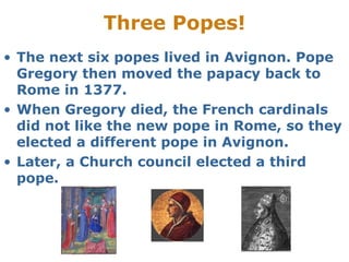 Three Popes!
• The next six popes lived in Avignon. Pope
Gregory then moved the papacy back to
Rome in 1377.
• When Gregory died, the French cardinals
did not like the new pope in Rome, so they
elected a different pope in Avignon.
• Later, a Church council elected a third
pope.
 