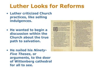 Luther Looks for Reforms
• Luther criticized Church
practices, like selling
indulgences.
• He wanted to begin a
discussion within the
Church about the true
path to salvation.
• He nailed his Ninety-
Five Theses, or
arguments, to the door
of Wittenberg cathedral
for all to see.
 