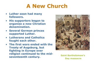A New Church
• Luther soon had many
followers.
• His supporters began to
organize a new Christian
denomination.
• Several German princes
supported Luther.
• Lutherans and Catholics
fought each other.
• The first wars ended with the
Treaty of Augsburg, but
fighting in Europe over
religion continued to the mid-
seventeenth century.
Saint Bartholomew’s
Day massacre
 