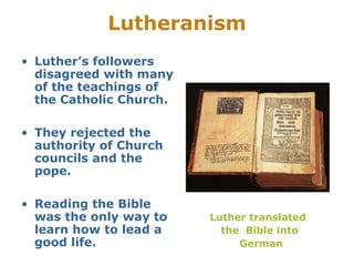 Lutheranism
• Luther’s followers
disagreed with many
of the teachings of
the Catholic Church.
• They rejected the
authority of Church
councils and the
pope.
• Reading the Bible
was the only way to
learn how to lead a
good life.
Luther translated
the Bible into
German
 