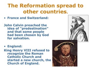The Reformation spread to
other countries.
• France and Switzerland:
John Calvin preached the
idea of “predestination”
and that some people
had been chosen by God
for salvation.
• England:
King Henry VIII refused to
recognize the Roman
Catholic Church and
started a new church, the
Church of England.
 