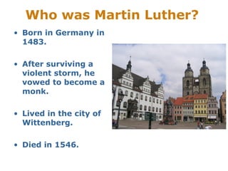 Who was Martin Luther?
• Born in Germany in
1483.
• After surviving a
violent storm, he
vowed to become a
monk.
• Lived in the city of
Wittenberg.
• Died in 1546.
 