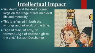 Intellectual Impact
 Sin, death, and the devil loomed
large on the stage of late medieval
life and mentality.
 This is reflected in both the
writings and art work of the time.
 “Age of tears, of envy, of
torment,…Age of decline nigh to
the end.” Eustach Deschamps
 