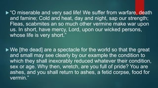 “O miserable and very sad life! We suffer from warfare, death
and famine; Cold and heat, day and night, sap our strength;
Fleas, scabmites an so much other vermine make war upon
us. In short, have mercy, Lord, upon our wicked persons,
whose life is very short.”
 We [the dead] are a spectacle for the world so that the great
and small may see clearly by our example the condition to
which they shall inexorably reduced whatever their condition,
sex or age. Why then, wretch, are you full of pride? You are
ashes, and you shall return to ashes, a fetid corpse, food for
vermin.”
 
