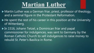 Martian Luther
 Martin Luther was a German friar, priest, professor of theology,
and a seminal figure in the Protestant Reformation.
 He spent the rest of his career in this position at the University
of Wittenberg.
 In 1516, Johann Tetzel, a Dominican friar and papal
commissioner for indulgences, was sent to Germany by the
Roman Catholic Church to sell indulgences to raise money to
rebuild St. Peter's Basilica in Rome.
 