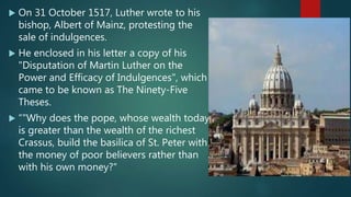  On 31 October 1517, Luther wrote to his
bishop, Albert of Mainz, protesting the
sale of indulgences.
 He enclosed in his letter a copy of his
"Disputation of Martin Luther on the
Power and Efficacy of Indulgences", which
came to be known as The Ninety-Five
Theses.
 “"Why does the pope, whose wealth today
is greater than the wealth of the richest
Crassus, build the basilica of St. Peter with
the money of poor believers rather than
with his own money?"
 