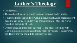 Luther’s Theology
 Background:
 The medieval worldview was rational, ordered, and synthetic.
 It survived until the acids of war, plague, poverty, and social discord
began to eat away its underlying presupposition – that the world
rested on the being of God.
 Occam asked an important question: if the process begins with
God’s infusion of grace, can it truly merit anything? He answered,
no! Therefore you should do the best you can.
 